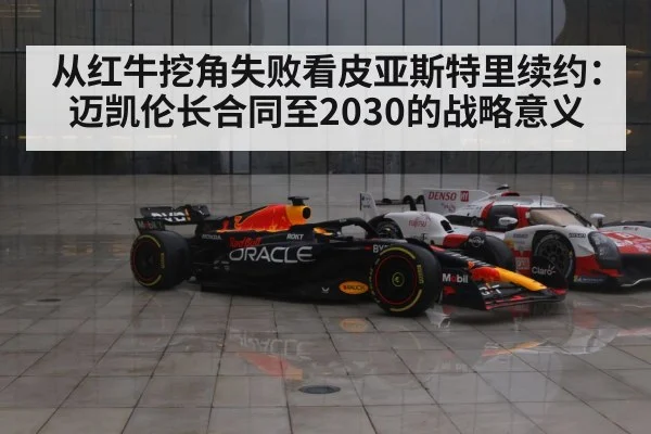 从红牛挖角失败看皮亚斯特里续约:迈凯伦长合同至2030的战略意义